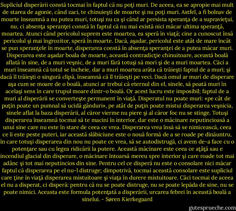 Supliciul disperării constă tocmai în faptul că nu poţi muri. De aceea, ea se apropie mai mult de starea de agonie, când zaci, te chinuieşti de moarte şi nu poţi muri. Astfel, a fi bolnav de moarte înseamnă a nu putea muri, totuşi nu ca şi când ar persista speranţa de a supravieţui, nu, ci absenţa speranţei constă în faptul că nu mai există nici măcar ultima speranţă, moartea. Atunci când pericolul suprem este moartea, ea speră în viaţă; cine a cunoscut însă pericolul şi mai îngrozitor, speră în moarte. Dacă, aşadar, pericolul este atât de mare încât se pun speranţele în moarte, disperarea constă în absenţa speranţei de a putea măcar muri. Disperarea este aşadar boala de moarte, această contradicţie chinuitoare, această boală aflată în sine, de a muri veşnic, de a muri fără totuşi să mori şi de a muri moartea. Căci a muri înseamnă că totul se încheie, dar a muri moartea arăta că trăieşti faptul de a muri; şi dacă îl trăieşti o singură clipă, înseamnă că îl trăieşti pe veci. Dacă omul ar muri de disperare aşa cum se moare de o boală, atunci ar trebui că eternul din el, sinele, să poată muri în acelaşi sens în care trupul moare dintr-o boală. Or acest lucru este imposibil; faptul de a muri al disperării se converteşte permanent în viaţă. Disperatul nu poate muri: «pe cât de puţin poate un pumnal să ucidă gânduri», pe atât de puţin poate mistui disperarea veşnicia, sinele aflat la baza disperării, al căror vierme nu piere şi al căror foc nu se stinge. Totuşi disperarea înseamnă tocmai să te macini în interior, dar este o măcinare neputincioasă a unui sine care nu este în stare de ceea ce vrea. Disperarea vrea însă să se nimicească, ceea ce îi este peste puteri, iar această slăbiciune este o nouă formă de a se roade pe dinăuntru, în care totuşi disperarea din nou nu poate ce vrea, să se autodistrugă, ci avem de-a face cu o potenţare sau cu legea ridicării la putere. Această măcinare este ceea ce aţâţă sau e incendiul glacial din disperare, o măcinare întoarsă mereu spre interior şi care roade tot mai adânc şi tot mai neputincios din sine. Pentru cel ce disperă nu este o consolare nici măcar faptul că disperarea pe el nu-l distruge; dimpotrivă, tocmai această consolare este supliciul care ţine în viaţă disperarea mistuitoare şi viaţa în durere mistuitoare. Căci tocmai de aceea el nu a disperat, ci disperă: pentru că nu se poate distruge, nu se poate lepăda de sine, nu se poate nimici. Aceasta este formula potenţată a disperării, urcarea febrei în această boală a sinelui. - Søren Kierkegaard