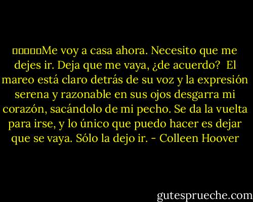 ￼￼￼￼￼Me voy a casa ahora. Necesito que me dejes ir. Deja que me vaya, ¿de acuerdo?<br /><br />El mareo está claro detrás de su voz y la expresión serena y razonable en sus ojos desgarra mi corazón, sacándolo de mi pecho. Se da la vuelta para irse, y lo único que puedo hacer es dejar que se vaya. Sólo la dejo ir. - Colleen Hoover
