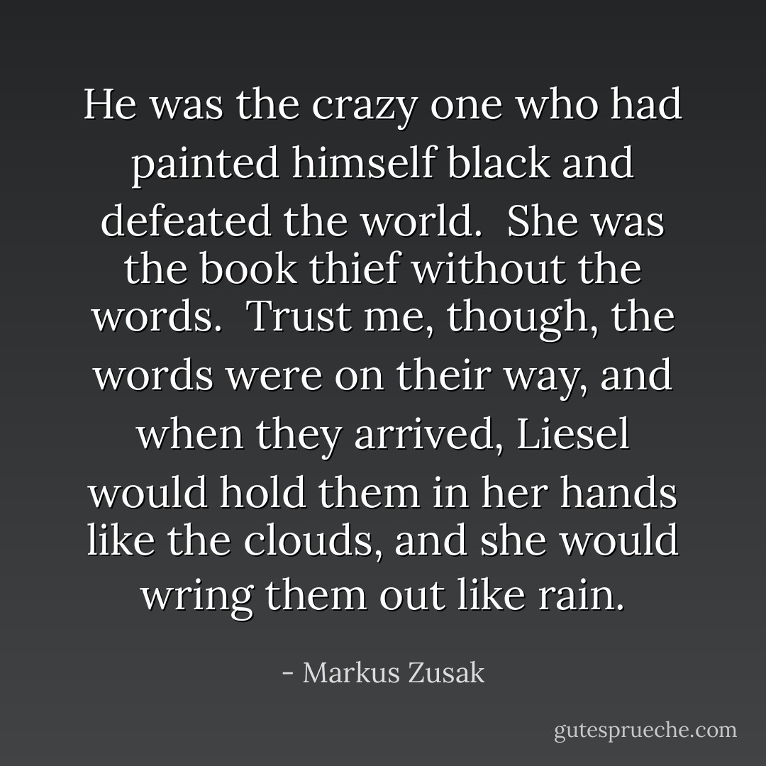 He was the crazy one who had painted himself black and defeated the world.<br /><br />She was the book thief without the words.<br /><br />Trust me, though, the words were on their way, and when they arrived, Liesel would hold them in her hands like the clouds, and she would wring them out like rain. - Markus Zusak