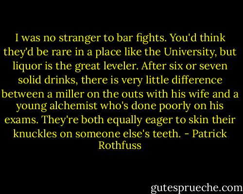 I was no stranger to bar fights. You'd think they'd be rare in a place like the University, but liquor is the great leveler. After six or seven solid drinks, there is very little difference between a miller on the outs with his wife and a young alchemist who's done poorly on his exams. They're both equally eager to skin their knuckles on someone else's teeth. - Patrick Rothfuss