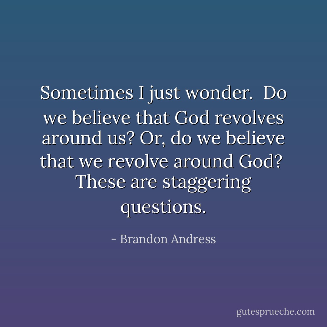 Sometimes I just wonder.<br /><br />Do we believe that God revolves around us?<br />Or, do we believe that we revolve around God?<br /><br />These are staggering questions. - Brandon Andress