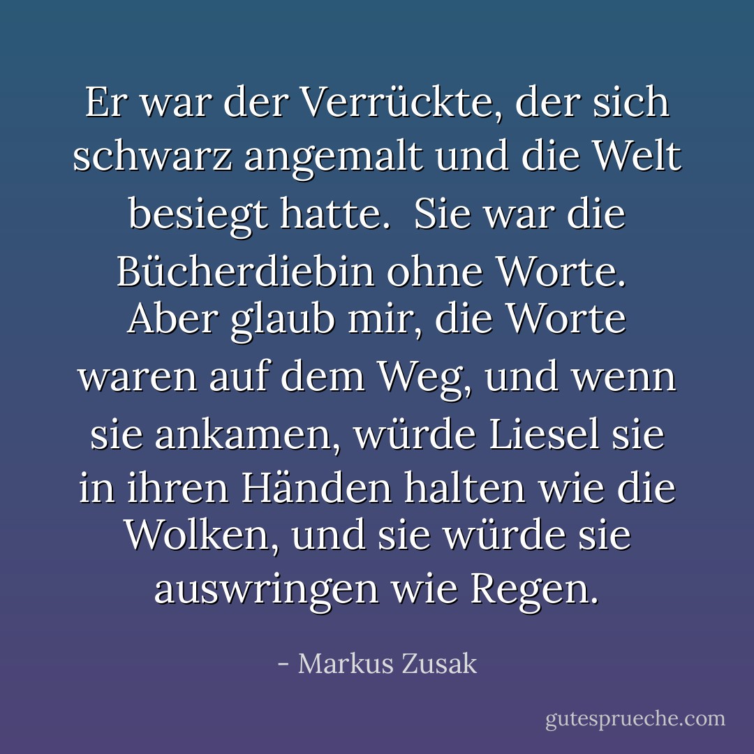 Er war der Verrückte, der sich schwarz angemalt und die Welt besiegt hatte.<br /><br />Sie war die Bücherdiebin ohne Worte.<br /><br />Aber glaub mir, die Worte waren auf dem Weg, und wenn sie ankamen, würde Liesel sie in ihren Händen halten wie die Wolken, und sie würde sie auswringen wie Regen. - Markus Zusak<