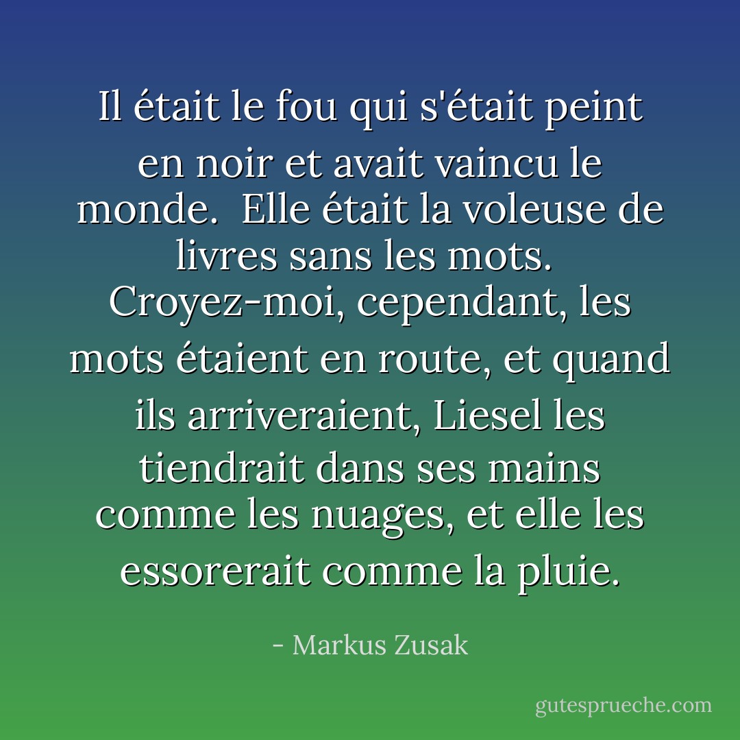 Il était le fou qui s'était peint en noir et avait vaincu le monde.<br /><br />Elle était la voleuse de livres sans les mots.<br /><br />Croyez-moi, cependant, les mots étaient en route, et quand ils arriveraient, Liesel les tiendrait dans ses mains comme les nuages, et elle les essorerait comme la pluie. - Markus Zusak