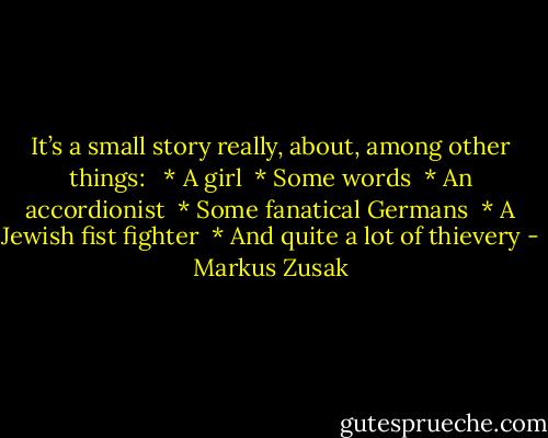 It’s a small story really, about, among other things:<br /><br /> * A girl<br /> * Some words<br /> * An accordionist<br /> * Some fanatical Germans<br /> * A Jewish fist fighter<br /> * And quite a lot of thievery - Markus Zusak