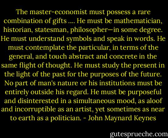 The master-economist must possess a rare combination of gifts .... He must be mathematician, historian, statesman, philosopher—in some degree. He must understand symbols and speak in words. He must contemplate the particular, in terms of the general, and touch abstract and concrete in the same flight of thought. He must study the present in the light of the past for the purposes of the future. No part of man's nature or his institutions must be entirely outside his regard. He must be purposeful and disinterested in a simultaneous mood, as aloof and incorruptible as an artist, yet sometimes as near to earth as a politician. - John Maynard Keynes