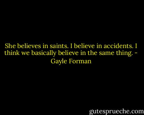 She believes in saints. I believe in accidents. I think we basically believe in the same thing. - Gayle Forman