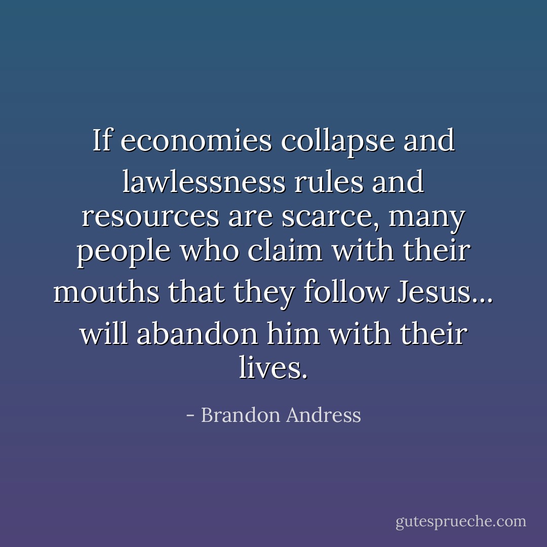 If economies collapse and lawlessness rules and resources are scarce, many people who claim with their mouths that they follow Jesus... will abandon him with their lives. - Brandon Andress
