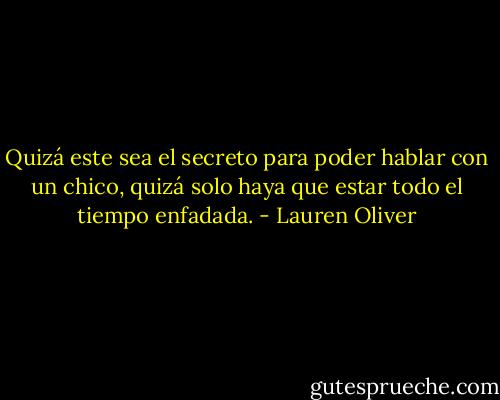 Quizá este sea el secreto para poder hablar con un chico, quizá solo haya que estar todo el tiempo enfadada. - Lauren Oliver