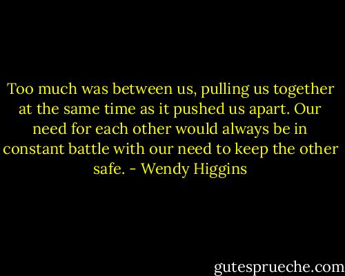 Too much was between us, pulling us together at the same time as it pushed us apart. Our need for each other would always be in constant battle with our need to keep the other safe. - Wendy Higgins