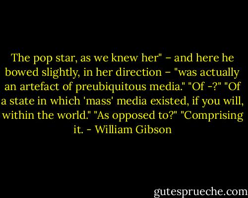 The pop star, as we knew her" – and here he bowed slightly, in her direction – "was actually an artefact of preubiquitous media."<br />"Of -?"<br />"Of a state in which 'mass' media existed, if you will, within the world."<br />"As opposed to?"<br />"Comprising it. - William Gibson