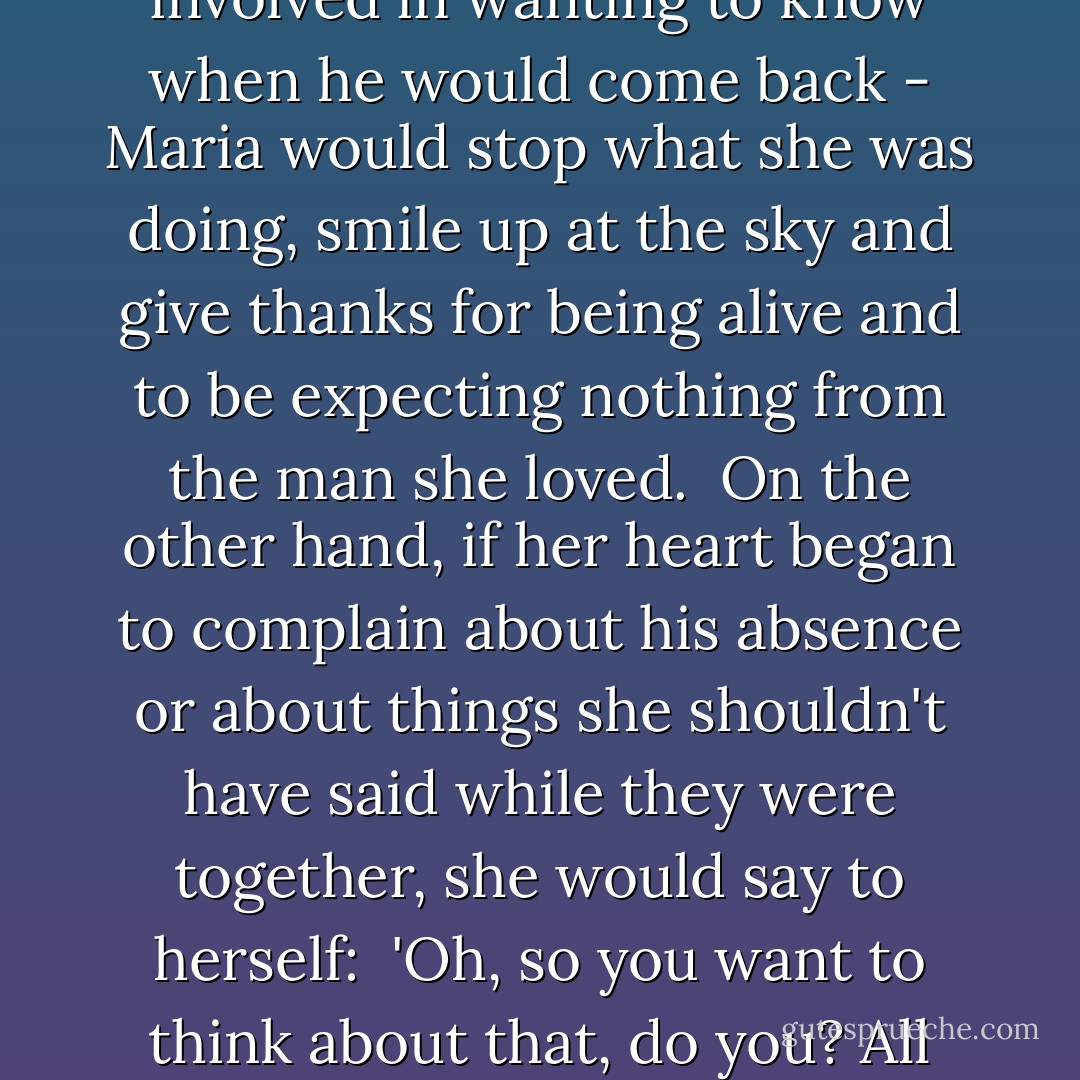 -and this could be the fire <br />and the wine, an idea she would like to discuss with him, or simply the pleasurable <br />longing involved in wanting to know when he would come back - Maria would stop what she was doing, smile up at the sky and give thanks for being alive and to be expecting nothing from the man she loved. <br />On the other hand, if her heart began to complain about his absence or about things she shouldn't have said while they were together, she would say to herself: <br />'Oh, so you want to think about that, do you? All right, then, you do what you like, while I get on with more important things. - Paulo Coelho