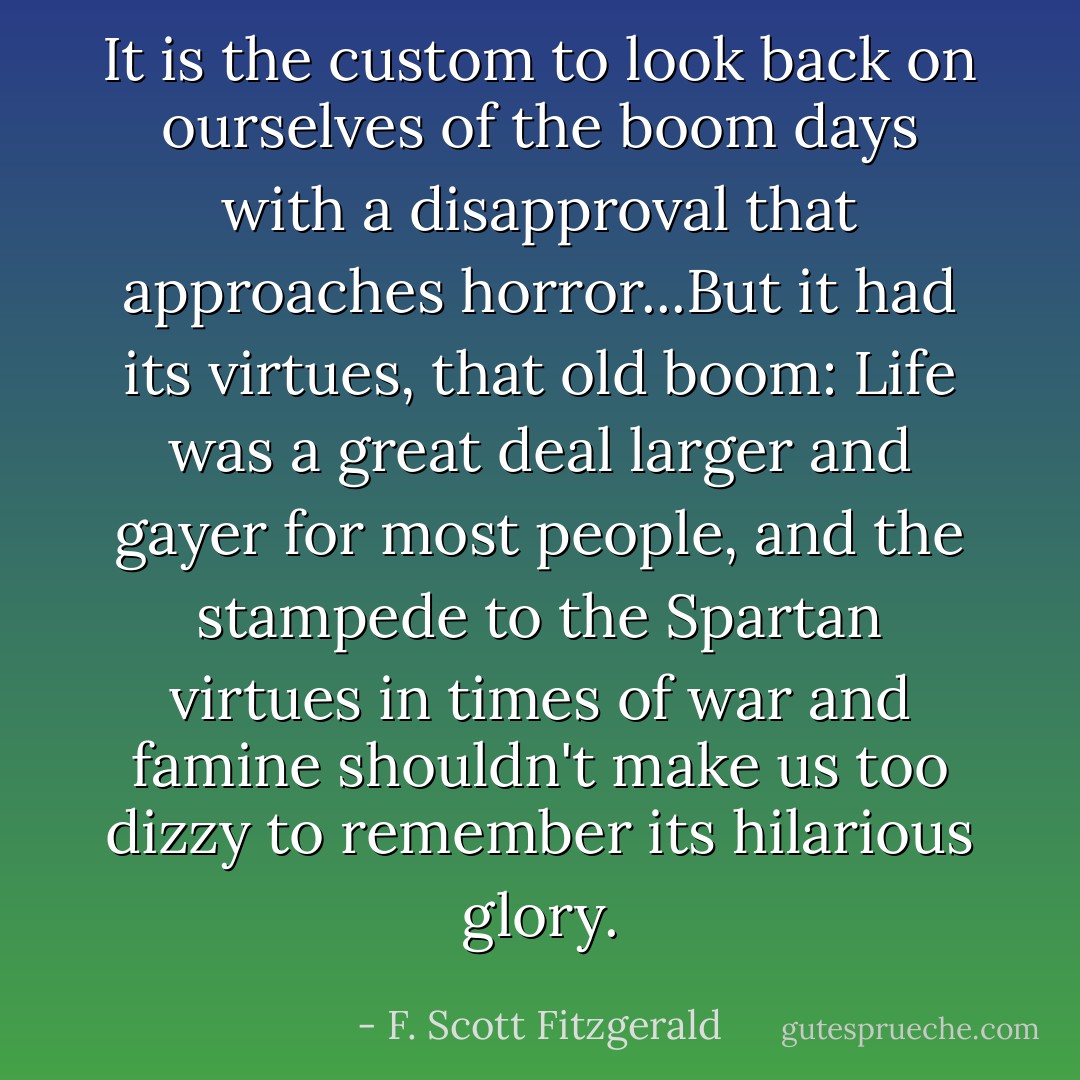 It is the custom to look back on ourselves of the boom days with a disapproval that approaches horror...But it had its virtues, that old boom: Life was a great deal larger and gayer for most people, and the stampede to the Spartan virtues in times of war and famine shouldn't make us too dizzy to remember its hilarious glory. - F. Scott Fitzgerald