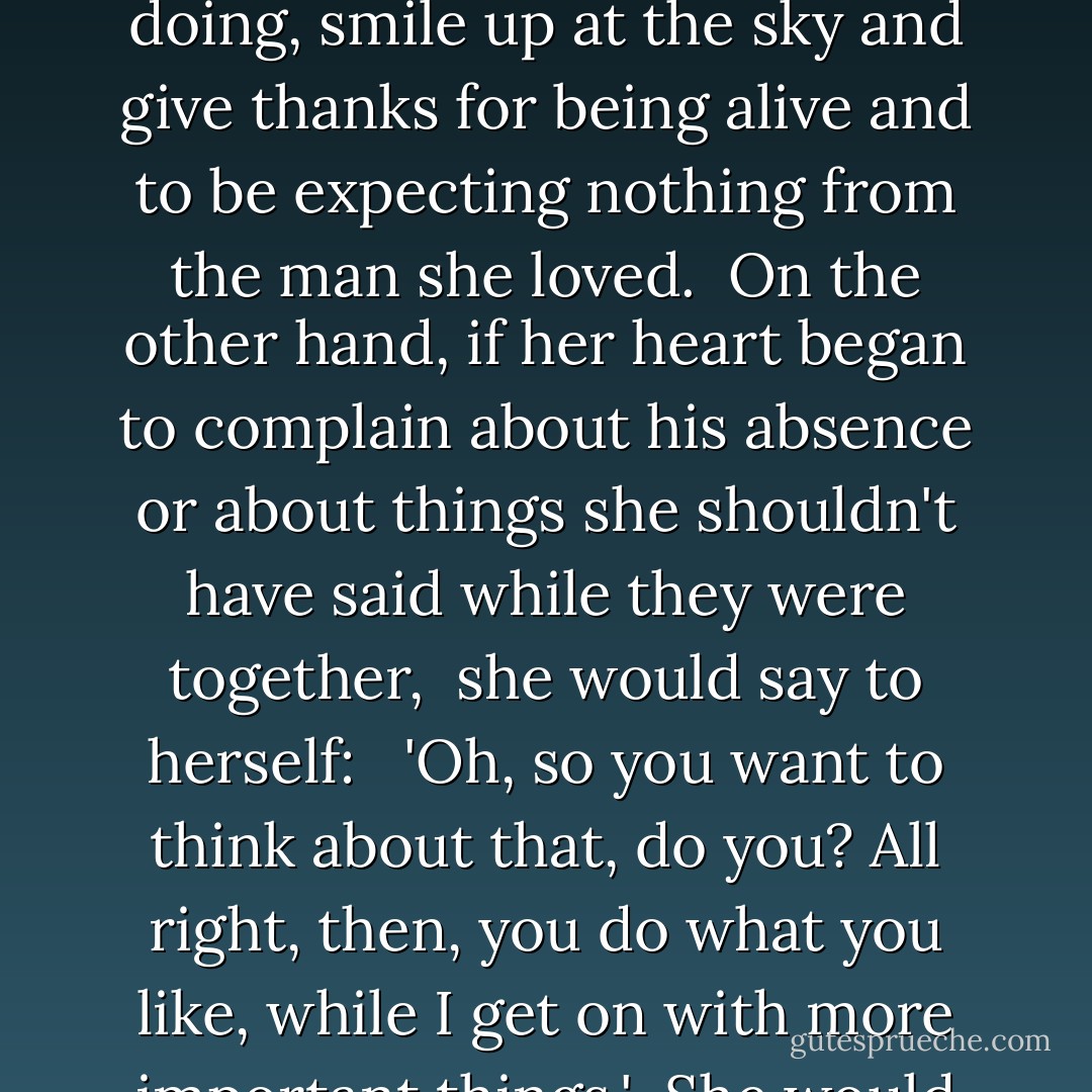 To avoid beautiful thoughts turning into suffering, she developed a method: when <br />something positive to do with Ralf Hart came into her head - and this could be the fire <br />and the wine, an idea she would like to discuss with him, or simply the pleasurable <br />longing involved in wanting to know when he would come back - Maria would stop what she was doing, smile up at the sky and give thanks for being alive and to be expecting nothing from the man she loved. <br />On the other hand, if her heart began to complain about his absence or about things she shouldn't have said while they were together, <br />she would say to herself: <br /> 'Oh, so you want to think about that, do you? All right, then, you do what you like, while I get on with more important things.' <br />She would continue to read or, if she was out, she would focus her attention on everything around her: colours, people, sounds - especially sounds, the sound of her own footsteps, of the pages turning, of cars, of fragments of conversations, and the unfortunate <br />thought would eventually go away. - Paulo Coelho