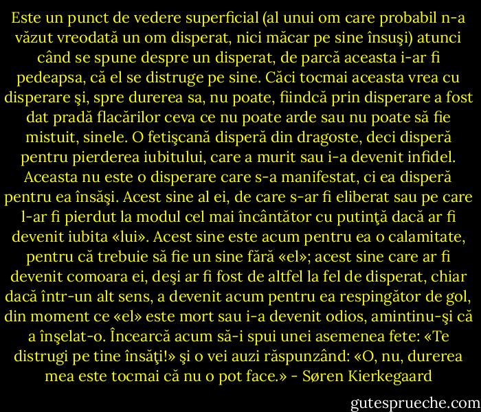 Este un punct de vedere superficial (al unui om care probabil n-a văzut vreodată un om disperat, nici măcar pe sine însuşi) atunci când se spune despre un disperat, de parcă aceasta i-ar fi pedeapsa, că el se distruge pe sine. Căci tocmai aceasta vrea cu disperare şi, spre durerea sa, nu poate, fiindcă prin disperare a fost dat pradă flacărilor ceva ce nu poate arde sau nu poate să fie mistuit, sinele. O fetişcană disperă din dragoste, deci disperă pentru pierderea iubitului, care a murit sau i-a devenit infidel. Aceasta nu este o disperare care s-a manifestat, ci ea disperă pentru ea însăşi. Acest sine al ei, de care s-ar fi eliberat sau pe care l-ar fi pierdut la modul cel mai încântător cu putinţă dacă ar fi devenit iubita «lui». Acest sine este acum pentru ea o calamitate, pentru că trebuie să fie un sine fără «el»; acest sine care ar fi devenit comoara ei, deşi ar fi fost de altfel la fel de disperat, chiar dacă într-un alt sens, a devenit acum pentru ea respingător de gol, din moment ce «el» este mort sau i-a devenit odios, amintinu-şi că a înşelat-o. Încearcă acum să-i spui unei asemenea fete: «Te distrugi pe tine însăţi!» şi o vei auzi răspunzând: «O, nu, durerea mea este tocmai că nu o pot face.» - Søren Kierkegaard