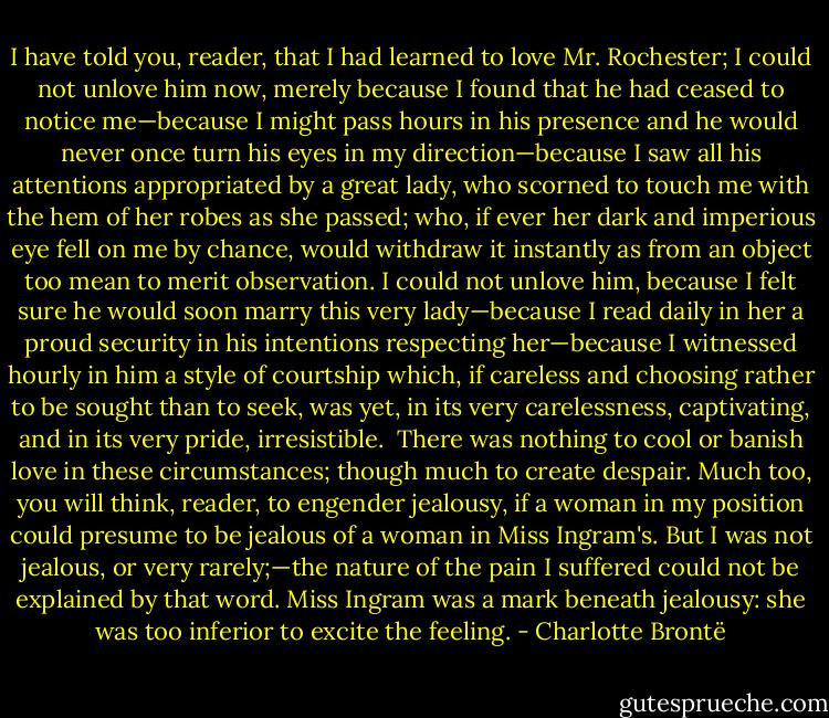 I have told you, reader, that I had learned to love Mr. Rochester; I could not unlove him now, merely because I found that he had ceased to notice me—because I might pass hours in his presence and he would never once turn his eyes in my direction—because I saw all his attentions appropriated by a great lady, who scorned to touch me with the hem of her robes as she passed; who, if ever her dark and imperious eye fell on me by chance, would withdraw it instantly as from an object too mean to merit observation. I could not unlove him, because I felt sure he would soon marry this very lady—because I read daily in her a proud security in his intentions respecting her—because I witnessed hourly in him a style of courtship which, if careless and choosing rather to be sought than to seek, was yet, in its very carelessness, captivating, and in its very pride, irresistible.<br /><br />There was nothing to cool or banish love in these circumstances; though much to create despair. Much too, you will think, reader, to engender jealousy, if a woman in my position could presume to be jealous of a woman in Miss Ingram's. But I was not jealous, or very rarely;—the nature of the pain I suffered could not be explained by that word. Miss Ingram was a mark beneath jealousy: she was too inferior to excite the feeling. - Charlotte Brontë