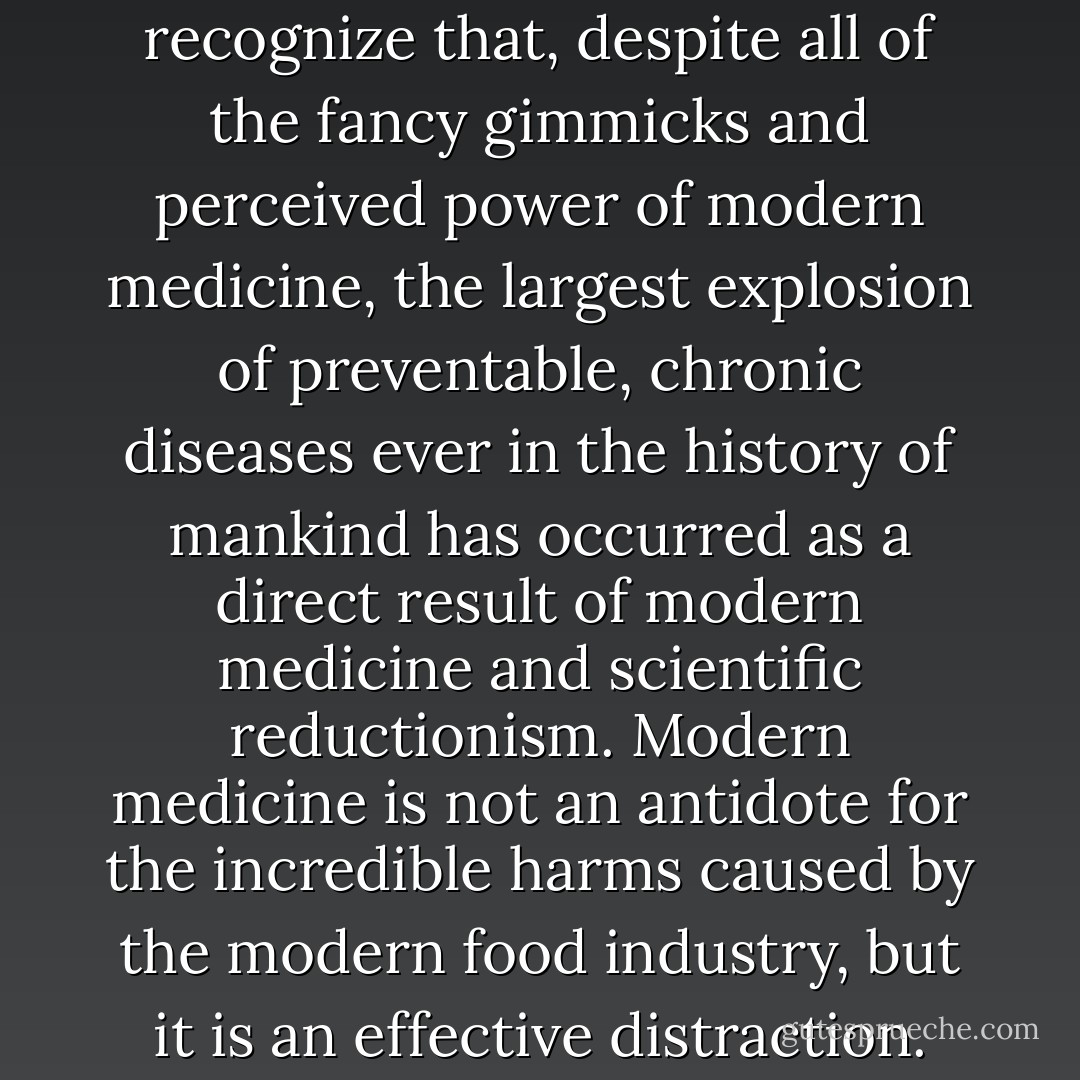 It is important for Americans to recognize that, despite all of the fancy gimmicks and perceived power of modern medicine, the largest explosion of preventable, chronic diseases ever in the history of mankind has occurred as a direct result of modern medicine and scientific reductionism. Modern medicine is not an antidote for the incredible harms caused by the modern food industry, but it is an effective distraction. - Charles C. Harpe