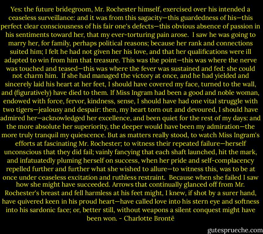Yes: the future bridegroom, Mr. Rochester himself, exercised over his intended a ceaseless surveillance: and it was from this sagacity—this guardedness of his—this perfect clear consciousness of his fair one's defects—this obvious absence of passion in his sentiments toward her, that my ever-torturing pain arose.<br /><br />I saw he was going to marry her, for family, perhaps political reasons; because her rank and connections suited him; I felt he had not given her his love, and that her qualifications were ill adapted to win from him that treasure. This was the point—this was where the nerve was touched and teased—this was where the fever was sustained and fed: she could not charm him.<br /><br />If she had managed the victory at once, and he had yielded and sincerely laid his heart at her feet, I should have covered my face, turned to the wall, and (figuratively) have died to them. If Miss Ingram had been a good and noble woman, endowed with force, fervor, kindness, sense, I should have had one vital struggle with two tigers—jealousy and despair: then, my heart torn out and devoured, I should have admired her—acknowledged her excellence, and been quiet for the rest of my days: and the more absolute her superiority, the deeper would have been my admiration—the more truly tranquil my quiescence. But as matters really stood, to watch Miss Ingram's efforts at fascinating Mr. Rochester; to witness their repeated failure—herself unconscious that they did fail; vainly fancying that each shaft launched, hit the mark, and infatuatedly pluming herself on success, when her pride and self-complacency repelled further and further what she wished to allure—to witness this, was to be at once under ceaseless excitation and ruthless restraint.<br /><br />Because when she failed I saw how she might have succeeded. Arrows that continually glanced off from Mr. Rochester's breast and fell harmless at his feet might, I knew, if shot by a surer hand, have quivered keen in his proud heart—have called love into his stern eye and softness into his sardonic face; or, better still, without weapons a silent conquest might have been won. - Charlotte Brontë