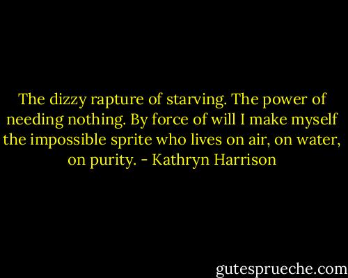 The dizzy rapture of starving. The power of needing nothing. By force of will I make myself the impossible sprite who lives on air, on water, on purity. - Kathryn Harrison