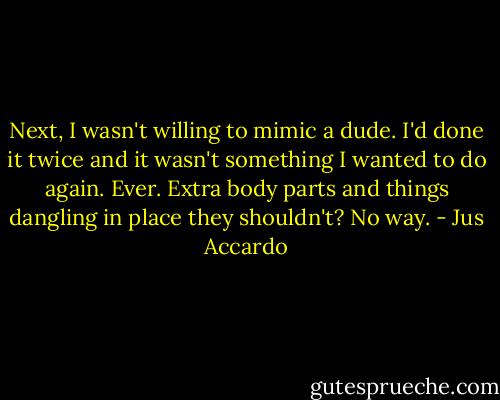 Next, I wasn't willing to mimic a dude. I'd done it twice and it wasn't something I wanted to do again. Ever. Extra body parts and things dangling in place they shouldn't? No way. - Jus Accardo