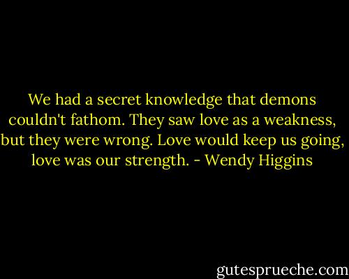 We had a secret knowledge that demons couldn't fathom. They saw love as a weakness, but they were wrong. Love would keep us going, love was our strength. - Wendy Higgins