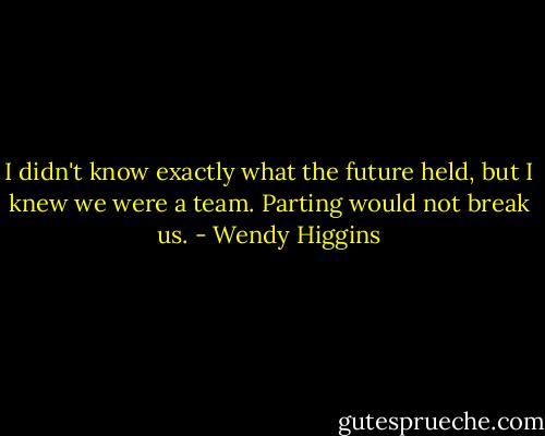 I didn't know exactly what the future held, but I knew we were a team. Parting would not break us. - Wendy Higgins