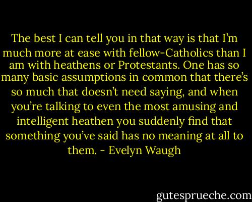 The best I can tell you in that way is that I’m much more at ease with fellow-Catholics than I am with heathens or Protestants. One has so many basic assumptions in common that there’s so much that doesn’t need saying, and when you’re talking to even the most amusing and intelligent heathen you suddenly find that something you’ve said has no meaning at all to them. - Evelyn Waugh