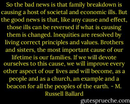 So the bad news is that family breakdown is causing a host of societal and economic ills. But the good news is that, like any cause and effect, those ills can be reversed if what is causing them is changed. Inequities are resolved by living correct principles and values. Brothers and sisters, the most important cause of our lifetime is our families. If we will devote ourselves to this cause, we will improve every other aspect of our lives and will become, as a people and as a church, an example and a beacon for all the peoples of the earth. - M. Russell Ballard