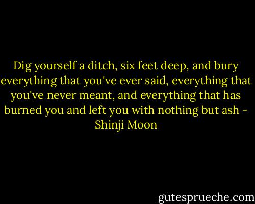 Dig yourself a ditch, six<br />feet deep, and bury everything that you've ever<br />said, everything that you've never<br />meant, and everything that has<br />burned you and left you with nothing<br />but ash - Shinji Moon