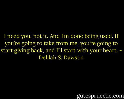 I need you, not it. And I’m done being used. If you’re going to take from me, you’re going to start giving back, and I’ll start with your heart. - Delilah S. Dawson