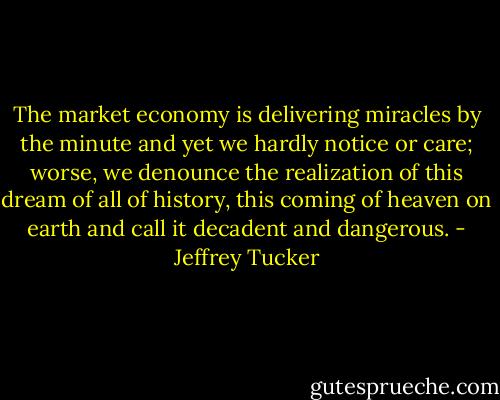 The market economy is delivering miracles by the minute and yet we hardly notice or care; worse, we denounce the realization of this dream of all of history, this coming of heaven on earth and call it decadent and dangerous. - Jeffrey Tucker