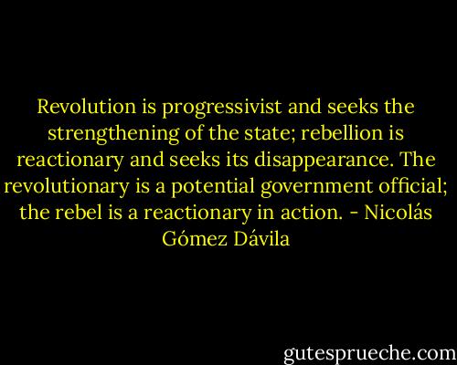 Revolution is progressivist and seeks the strengthening of the state; rebellion is reactionary and seeks its disappearance. The revolutionary is a potential government official; the rebel is a reactionary in action. - Nicolás Gómez Dávila