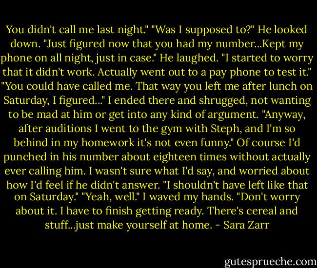 You didn't call me last night."<br />"Was I supposed to?"<br />He looked down. "Just figured now that you had my number...Kept my phone on all night, just in case." He laughed. "I started to worry that it didn't work. Actually went out to a pay phone to test it."<br />"You could have called me. That way you left me after lunch on Saturday, I figured..." I ended there and shrugged, not wanting to be mad at him or get into any kind of argument. "Anyway, after auditions I went to the gym with Steph, and I'm so behind in my homework it's not even funny." Of course I'd punched in his number about eighteen times without actually ever calling him. I wasn't sure what I'd say, and worried about how I'd feel if he didn't answer.<br />"I shouldn't have left like that on Saturday."<br />"Yeah, well." I waved my hands. "Don't worry about it. I have to finish getting ready. There's cereal and stuff...just make yourself at home. - Sara Zarr