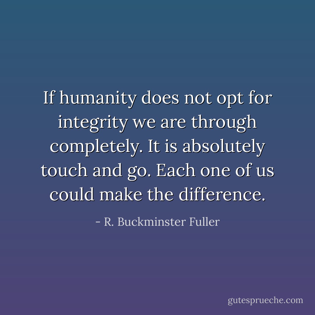 If humanity does not opt for integrity we are through completely. It is absolutely touch and go. Each one of us could make the difference. - R. Buckminster Fuller