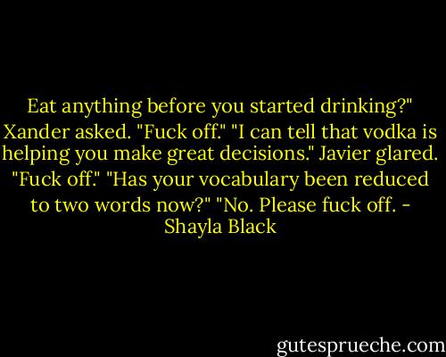 Eat anything before you started drinking?" Xander asked.<br />"Fuck off."<br />"I can tell that vodka is helping you make great decisions."<br />Javier glared. "Fuck off."<br />"Has your vocabulary been reduced to two words now?"<br />"No. Please fuck off. - Shayla Black