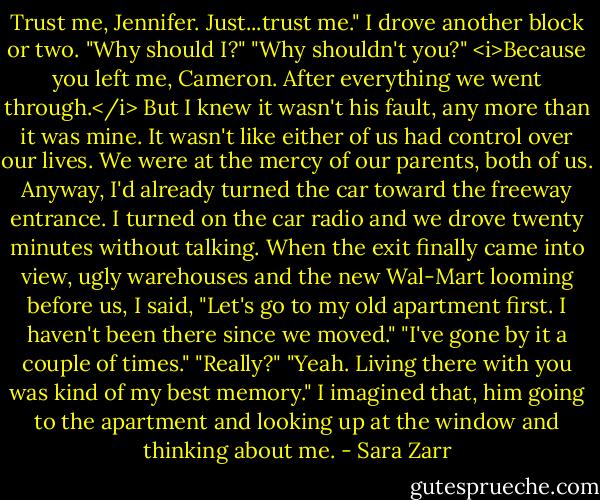 Trust me, Jennifer. Just...trust me."<br />I drove another block or two. "Why should I?"<br />"Why shouldn't you?"<br /><i>Because you left me, Cameron. After everything we went through.</i> But I knew it wasn't his fault, any more than it was mine. It wasn't like either of us had control over our lives. We were at the mercy of our parents, both of us. Anyway, I'd already turned the car toward the freeway entrance. I turned on the car radio and we drove twenty minutes without talking. When the exit finally came into view, ugly warehouses and the new Wal-Mart looming before us, I said, "Let's go to my old apartment first. I haven't been there since we moved."<br />"I've gone by it a couple of times."<br />"Really?"<br />"Yeah. Living there with you was kind of my best memory."<br />I imagined that, him going to the apartment and looking up at the window and thinking about me. - Sara Zarr