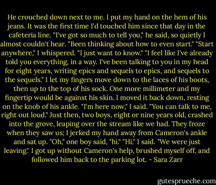 He crouched down next to me. I put my hand on the hem of his jeans. It was the first time I'd touched him since that day in the cafeteria line.<br />"I've got so much to tell you," he said, so quietly I almost couldn't hear. "Been thinking about how to even start."<br />"Start anywhere," I whispered. "I just want to know."<br />"I feel like I've already told you everything, in a way. I've been talking to you in my head for eight years, writing epics and sequels to epics, and sequels to the sequels."<br />I let my fingers move down to the laces of his boots, then up to the top of his sock. One more millimeter and my fingertip would be against his skin. I moved it back down, resting on the knob of his ankle. "I'm here now," I said. "You can talk to me, right out loud."<br />Just then, two boys, eight or nine years old, crashed into the grove, leaping over the stream like we had. They froze when they saw us; I jerked my hand away from Cameron's ankle and sat up.<br />"Oh," one boy said, "hi."<br />"Hi," I said. "We were just leaving." I got up without Cameron's help, brushed myself off, and followed him back to the parking lot. - Sara Zarr