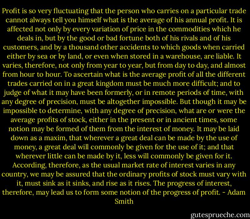 Profit is so very fluctuating that the person who carries on a particular trade cannot always tell you himself what is the average of his annual profit. It is affected not only by every variation of price in the commodities which he deals in, but by the good or bad fortune both of his rivals and of his customers, and by a thousand other accidents to which goods when carried either by sea or by land, or even when stored in a warehouse, are liable. It varies, therefore, not only from year to year, but from day to day, and almost from hour to hour. To ascertain what is the average profit of all the different trades carried on in a great kingdom must be much more difficult; and to judge of what it may have been formerly, or in remote periods of time, with any degree of precision, must be altogether impossible. But though it may be impossible to determine, with any degree of precision, what are or were the average profits of stock, either in the present or in ancient times, some notion may be formed of them from the interest of money. It may be laid down as a maxim, that wherever a great deal can be made by the use of money, a great deal will commonly be given for the use of it; and that wherever little can be made by it, less will commonly be given for it. According, therefore, as the usual market rate of interest varies in any country, we may be assured that the ordinary profits of stock must vary with it, must sink as it sinks, and rise as it rises. The progress of interest, therefore, may lead us to form some notion of the progress of profit. - Adam Smith