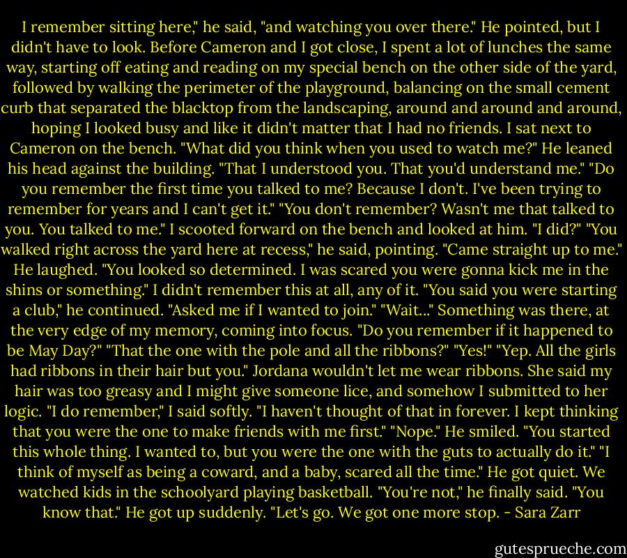 I remember sitting here," he said, "and watching you over there." He pointed, but I didn't have to look. Before Cameron and I got close, I spent a lot of lunches the same way, starting off eating and reading on my special bench on the other side of the yard, followed by walking the perimeter of the playground, balancing on the small cement curb that separated the blacktop from the landscaping, around and around and around, hoping I looked busy and like it didn't matter that I had no friends.<br />I sat next to Cameron on the bench. "What did you think when you used to watch me?"<br />He leaned his head against the building. "That I understood you. That you'd understand me."<br />"Do you remember the first time you talked to me? Because I don't. I've been trying to remember for years and I can't get it."<br />"You don't remember? Wasn't me that talked to you. You talked to me."<br />I scooted forward on the bench and looked at him. "I did?"<br />"You walked right across the yard here at recess," he said, pointing. "Came straight up to me." He laughed. "You looked so determined. I was scared you were gonna kick me in the shins or something."<br />I didn't remember this at all, any of it.<br />"You said you were starting a club," he continued. "Asked me if I wanted to join."<br />"Wait..." Something was there, at the very edge of my memory, coming into focus. "Do you remember if it happened to be May Day?"<br />"That the one with the pole and all the ribbons?"<br />"Yes!"<br />"Yep. All the girls had ribbons in their hair but you."<br />Jordana wouldn't let me wear ribbons. She said my hair was too greasy and I might give someone lice, and somehow I submitted to her logic. "I do remember," I said softly. "I haven't thought of that in forever. I kept thinking that you were the one to make friends with me first."<br />"Nope." He smiled. "You started this whole thing. I wanted to, but you were the one with the guts to actually do it."<br />"I think of myself as being a coward, and a baby, scared all the time."<br />He got quiet. We watched kids in the schoolyard playing basketball. "You're not," he finally said. "You know that." He got up suddenly. "Let's go. We got one more stop. - Sara Zarr