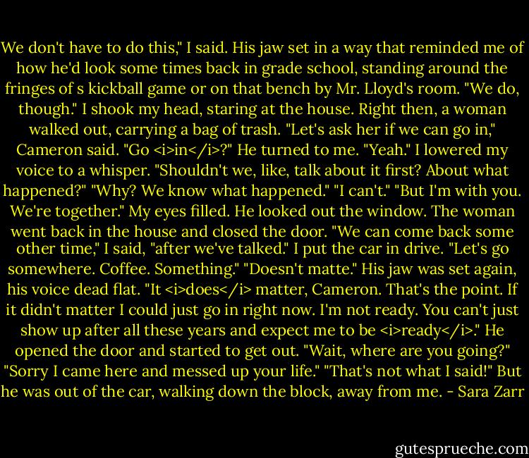 We don't have to do this," I said.<br />His jaw set in a way that reminded me of how he'd look some times back in grade school, standing around the fringes of s kickball game or on that bench by Mr. Lloyd's room. "We do, though."<br />I shook my head, staring at the house. Right then, a woman walked out, carrying a bag of trash. "Let's ask her if we can go in," Cameron said.<br />"Go <i>in</i>?"<br />He turned to me. "Yeah."<br />I lowered my voice to a whisper. "Shouldn't we, like, talk about it first? About what happened?"<br />"Why? We know what happened."<br />"I can't."<br />"But I'm with you. We're together."<br />My eyes filled. He looked out the window. The woman went back in the house and closed the door. "We can come back some other time," I said, "after we've talked." I put the car in drive. "Let's go somewhere. Coffee. Something."<br />"Doesn't matte." His jaw was set again, his voice dead flat.<br />"It <i>does</i> matter, Cameron. That's the point. If it didn't matter I could just go in right now. I'm not ready. You can't just show up after all these years and expect me to be <i>ready</i>." He opened the door and started to get out. "Wait, where are you going?"<br />"Sorry I came here and messed up your life."<br />"That's not what I said!" But he was out of the car, walking down the block, away from me. - Sara Zarr
