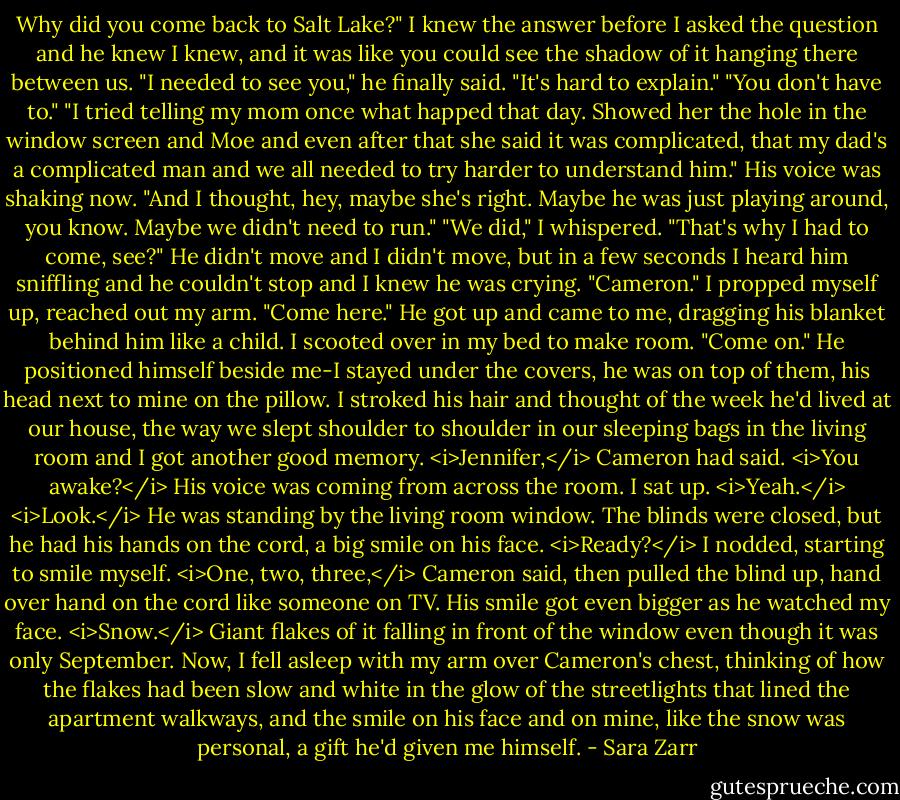 Why did you come back to Salt Lake?" I knew the answer before I asked the question and he knew I knew, and it was like you could see the shadow of it hanging there between us.<br />"I needed to see you," he finally said. "It's hard to explain."<br />"You don't have to."<br />"I tried telling my mom once what happed that day. Showed her the hole in the window screen and Moe and even after that she said it was complicated, that my dad's a complicated man and we all needed to try harder to understand him." His voice was shaking now. "And I thought, hey, maybe she's right. Maybe he was just playing around, you know. Maybe we didn't need to run."<br />"We did," I whispered.<br />"That's why I had to come, see?" He didn't move and I didn't move, but in a few seconds I heard him sniffling and he couldn't stop and I knew he was crying. "Cameron." I propped myself up, reached out my arm. "Come here." He got up and came to me, dragging his blanket behind him like a child. I scooted over in my bed to make room. "Come on."<br />He positioned himself beside me-I stayed under the covers, he was on top of them, his head next to mine on the pillow. I stroked his hair and thought of the week he'd lived at our house, the way we slept shoulder to shoulder in our sleeping bags in the living room and I got another good memory.<br /><i>Jennifer,</i> Cameron had said. <i>You awake?</i><br />His voice was coming from across the room. I sat up. <i>Yeah.</i><br /><i>Look.</i> He was standing by the living room window. The blinds were closed, but he had his hands on the cord, a big smile on his face. <i>Ready?</i><br />I nodded, starting to smile myself.<br /><i>One, two, three,</i> Cameron said, then pulled the blind up, hand over hand on the cord like someone on TV. His smile got even bigger as he watched my face.<br /><i>Snow.</i> Giant flakes of it falling in front of the window even though it was only September.<br />Now, I fell asleep with my arm over Cameron's chest, thinking of how the flakes had been slow and white in the glow of the streetlights that lined the apartment walkways, and the smile on his face and on mine, like the snow was personal, a gift he'd given me himself. - Sara Zarr