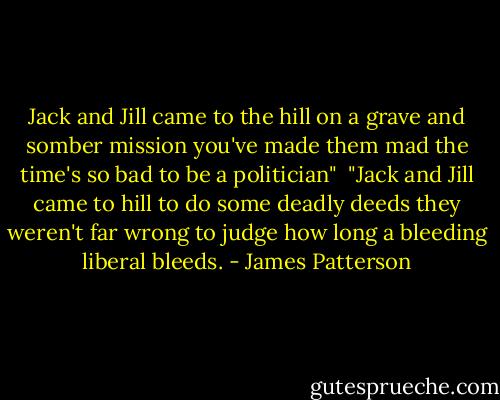 Jack and Jill came to the hill<br />on a grave and somber mission<br />you've made them mad<br />the time's so bad<br />to be a politician"<br /><br />"Jack and Jill came to hill<br />to do some deadly deeds<br />they weren't far wrong<br />to judge how long<br />a bleeding liberal bleeds. - James Patterson