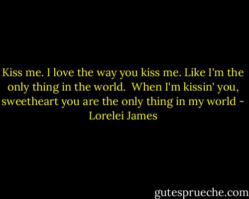 Kiss me. I love the way you kiss me. Like I'm the only thing in the world.<br /><br />When I'm kissin' you, sweetheart you are the only thing in my world - Lorelei James