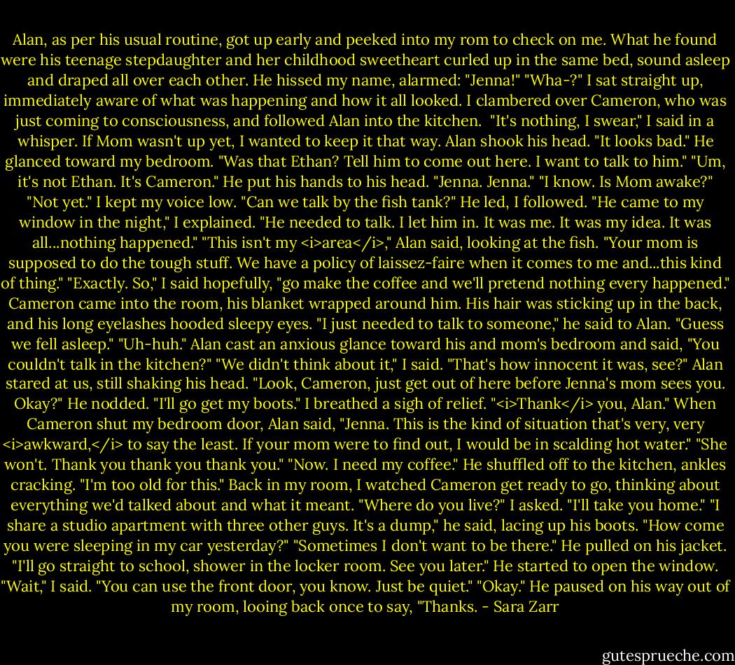 Alan, as per his usual routine, got up early and peeked into my rom to check on me. What he found were his teenage stepdaughter and her childhood sweetheart curled up in the same bed, sound asleep and draped all over each other. He hissed my name, alarmed: "Jenna!"<br />"Wha-?" I sat straight up, immediately aware of what was happening and how it all looked. I clambered over Cameron, who was just coming to consciousness, and followed Alan into the kitchen. <br />"It's nothing, I swear," I said in a whisper. If Mom wasn't up yet, I wanted to keep it that way.<br />Alan shook his head. "It looks bad." He glanced toward my bedroom. "Was that Ethan? Tell him to come out here. I want to talk to him."<br />"Um, it's not Ethan. It's Cameron."<br />He put his hands to his head. "Jenna. Jenna."<br />"I know. Is Mom awake?"<br />"Not yet."<br />I kept my voice low. "Can we talk by the fish tank?"<br />He led, I followed.<br />"He came to my window in the night," I explained. "He needed to talk. I let him in. It was me. It was my idea. It was all...nothing happened."<br />"This isn't my <i>area</i>," Alan said, looking at the fish. "Your mom is supposed to do the tough stuff. We have a policy of laissez-faire when it comes to me and...this kind of thing."<br />"Exactly. So," I said hopefully, "go make the coffee and we'll pretend nothing every happened."<br />Cameron came into the room, his blanket wrapped around him. His hair was sticking up in the back, and his long eyelashes hooded sleepy eyes. "I just needed to talk to someone," he said to Alan. "Guess we fell asleep."<br />"Uh-huh." Alan cast an anxious glance toward his and mom's bedroom and said, "You couldn't talk in the kitchen?"<br />"We didn't think about it," I said. "That's how innocent it was, see?"<br />Alan stared at us, still shaking his head. "Look, Cameron, just get out of here before Jenna's mom sees you. Okay?"<br />He nodded. "I'll go get my boots."<br />I breathed a sigh of relief. "<i>Thank</i> you, Alan."<br />When Cameron shut my bedroom door, Alan said, "Jenna. This is the kind of situation that's very, very <i>awkward,</i> to say the least. If your mom were to find out, I would be in scalding hot water."<br />"She won't. Thank you thank you thank you."<br />"Now. I need my coffee." He shuffled off to the kitchen, ankles cracking. "I'm too old for this."<br />Back in my room, I watched Cameron get ready to go, thinking about everything we'd talked about and what it meant. "Where do you live?" I asked. "I'll take you home."<br />"I share a studio apartment with three other guys. It's a dump," he said, lacing up his boots.<br />"How come you were sleeping in my car yesterday?"<br />"Sometimes I don't want to be there." He pulled on his jacket. "I'll go straight to school, shower in the locker room. See you later." He started to open the window.<br />"Wait," I said. "You can use the front door, you know. Just be quiet."<br />"Okay." He paused on his way out of my room, looing back once to say, "Thanks. - Sara Zarr