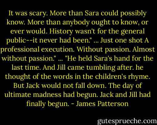 It was scary. More than Sara could possibly know. More than anybody ought to know, or ever would. History wasn't for the general public--it never had been." ... Just one shot<br />A professional execution.<br />Without passion.<br />Almost without passion." ...<br />"He held Sara's hand for the last time. And Jill came tumbling after. he thought of the words in the children's rhyme. But Jack would not fall down. The day of ultimate madness had begun. Jack and Jill had finally begun. - James Patterson