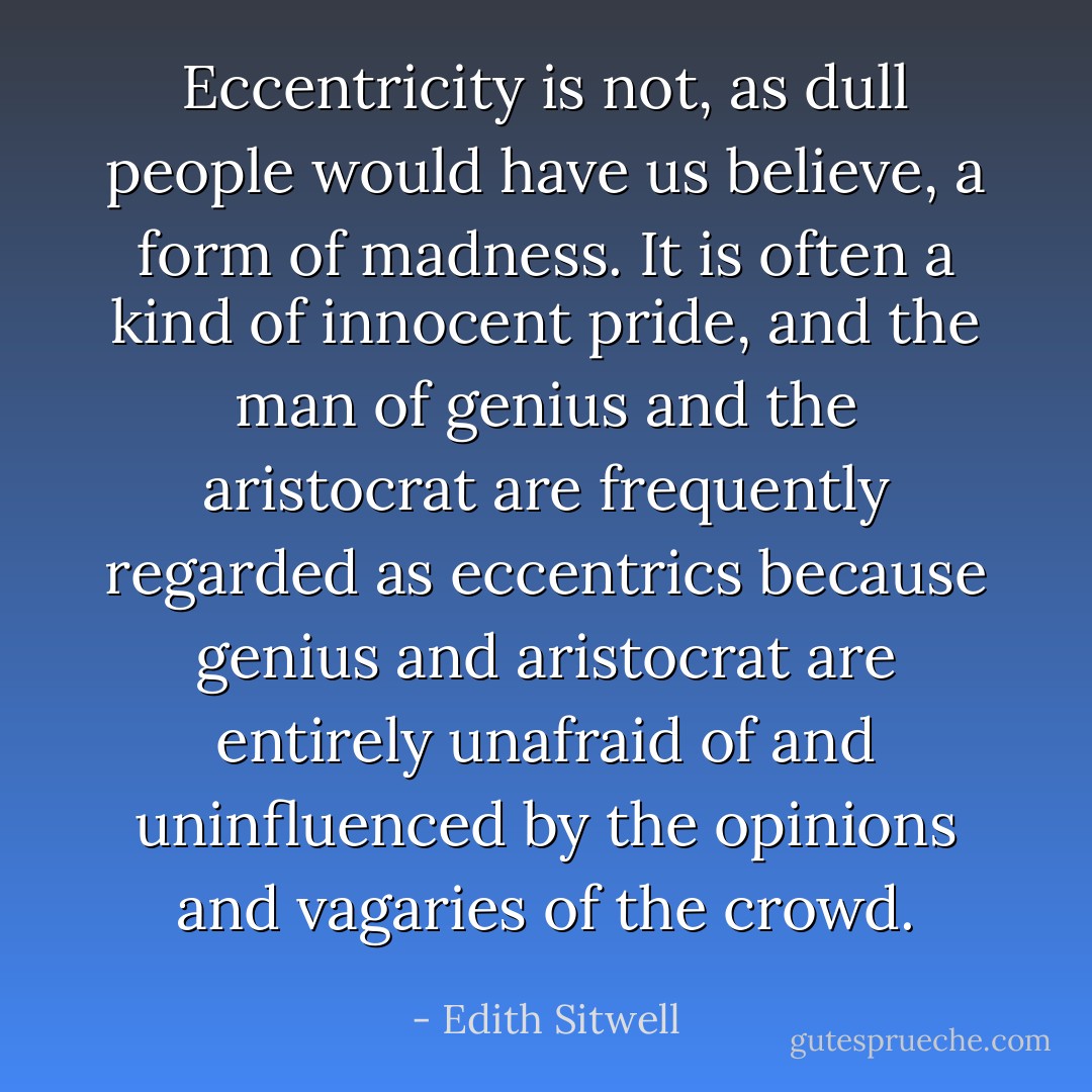 Eccentricity is not, as dull people would have us believe, a form of madness. It is often a kind of innocent pride, and the man of genius and the aristocrat are frequently regarded as eccentrics because genius and aristocrat are entirely unafraid of and uninfluenced by the opinions and vagaries of the crowd. - Edith Sitwell