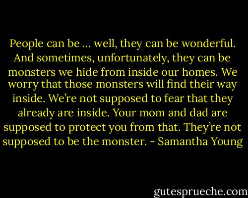 People can be … well, they can be wonderful. And sometimes, unfortunately, they can be monsters we hide from inside our homes. We worry that those monsters will find their way inside. We’re not supposed to fear that they already are inside. Your mom and dad are supposed to protect you from that. They’re not supposed to be the monster. - Samantha Young