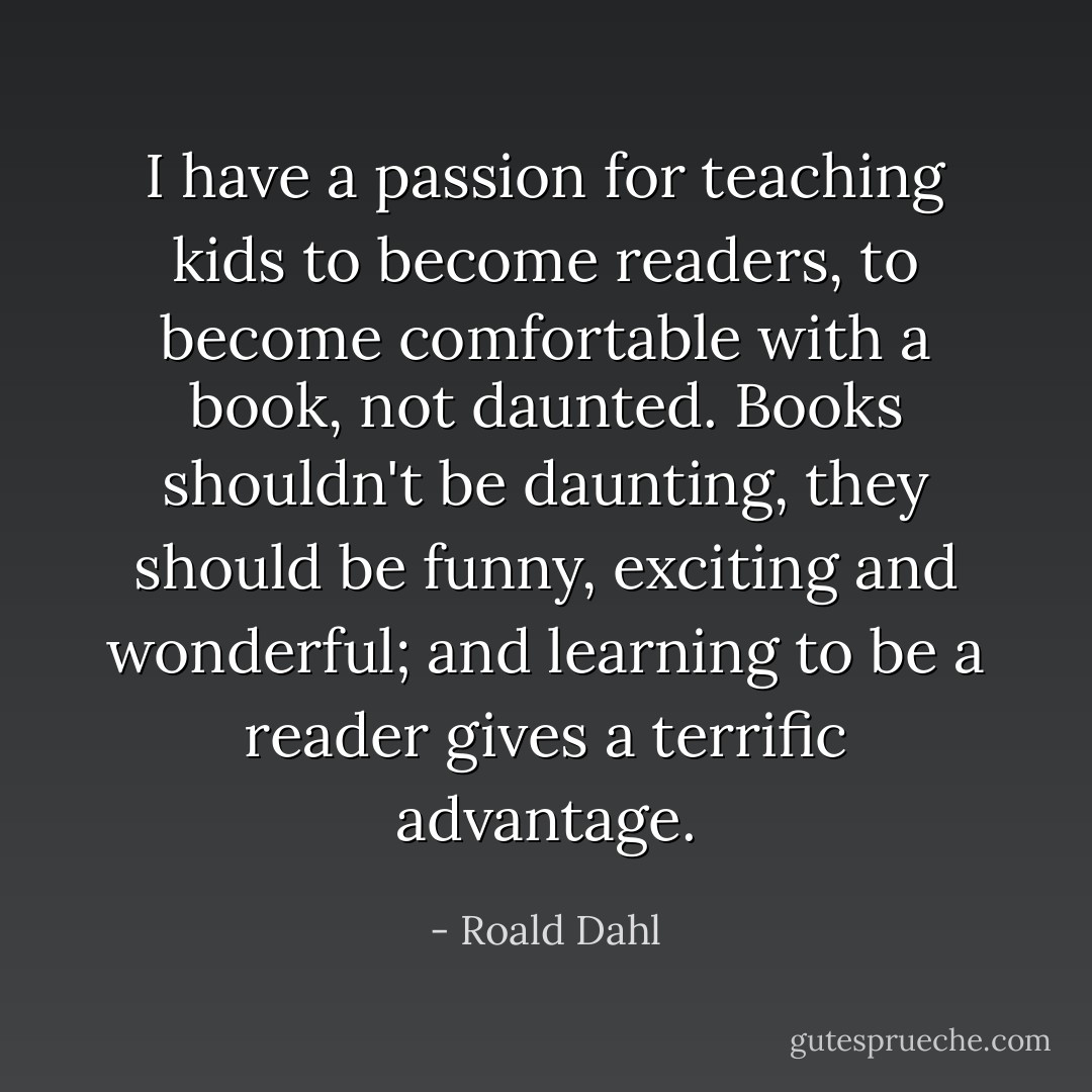 I have a passion for teaching kids to become readers, to become comfortable with a book, not daunted. Books shouldn't be daunting, they should be funny, exciting and wonderful; and learning to be a reader gives a terrific advantage. - Roald Dahl