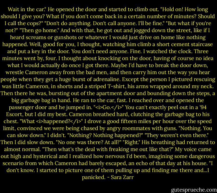 Wait in the car." He opened the door and started to climb out.<br />"Hold on! How long should I give you? What if you don't come back in a certain number of minutes? Should I call the cops?"<br />"Don't do anything. Don't call anyone. I'll be fine."<br />"But what if you're not?"<br />"Then go home."<br />And with that, he got out and jogged down the street, like if I heard screams or gunshots or whatever I would just drive on home like nothing happened. Well, good for you, I thought, watching him climb a short cement staircase and put a key in the door. You don't need anyone. Fine.<br />I watched the clock. Three minutes went by, four. I thought about knocking on the door, having of course no idea what I would actually do once I got there. Maybe I'd have to break the door down, wrestle Cameron away from the bad men, and then carry him out the way you hear people when they get a huge burst of adrenaline. Except the person I pictured rescuing was little Cameron, in shorts and a striped T-shirt, his arms wrapped around my neck.<br />Then there he was, bursting out of the apartment door and bounding down the steps, a big garbage bag in hand. He ran to the car, fast. I reached over and opened the passenger door and he jumped in.<br />"<i>Go.</i>"<br />You can't exactly peel out in a '94 Escort, but I did my best. Cameron breathed hard, clutching the garbage bag to his chest.<br />"What <i>happened?</i>" I drove a good fifteen miles per hour over the speed limit, convinced we were being chased by angry roommates with guns.<br />"Nothing. You can slow down."<br />I didn't. "Nothing? Nothing happened?"<br />"They weren't even there."<br />Then I did slow down. "No one was there? At all?"<br />"Right." His breathing had returned to almost normal.<br />"Then what's the deal with freaking me out like that?" My voice came out high and hysterical and I realized how nervous I'd been, imagining some dangerous scenario from which Cameron had barely escaped, an echo of that day at his house.<br />"I don't know. I started to picture one of them pulling up and finding me there and...I panicked. - Sara Zarr