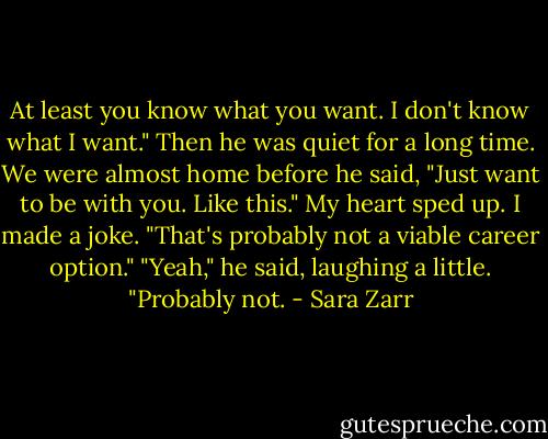 At least you know what you want. I don't know what I want." Then he was quiet for a long time. We were almost home before he said, "Just want to be with you. Like this."<br />My heart sped up. I made a joke. "That's probably not a viable career option."<br />"Yeah," he said, laughing a little. "Probably not. - Sara Zarr