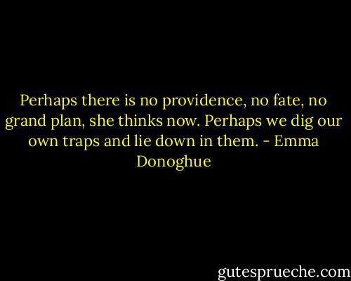 Perhaps there is no providence, no fate, no grand plan, she thinks now. Perhaps we dig our own traps and lie down in them. - Emma Donoghue